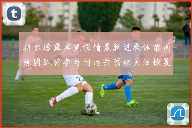 科尔透露库里伤情最新进展体能训练团队将参与讨论并密切关注恢复情况