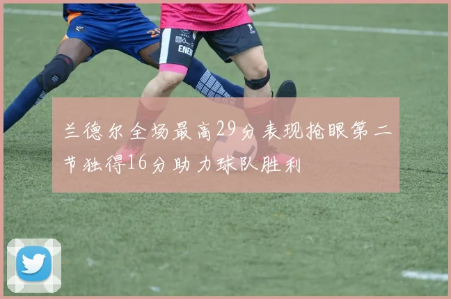 兰德尔全场最高29分表现抢眼第二节独得16分助力球队胜利
