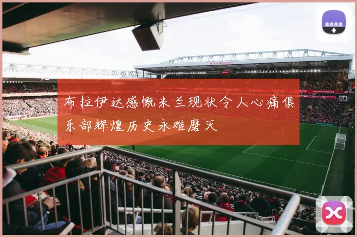 布拉伊达感慨米兰现状令人心痛俱乐部辉煌历史永难磨灭