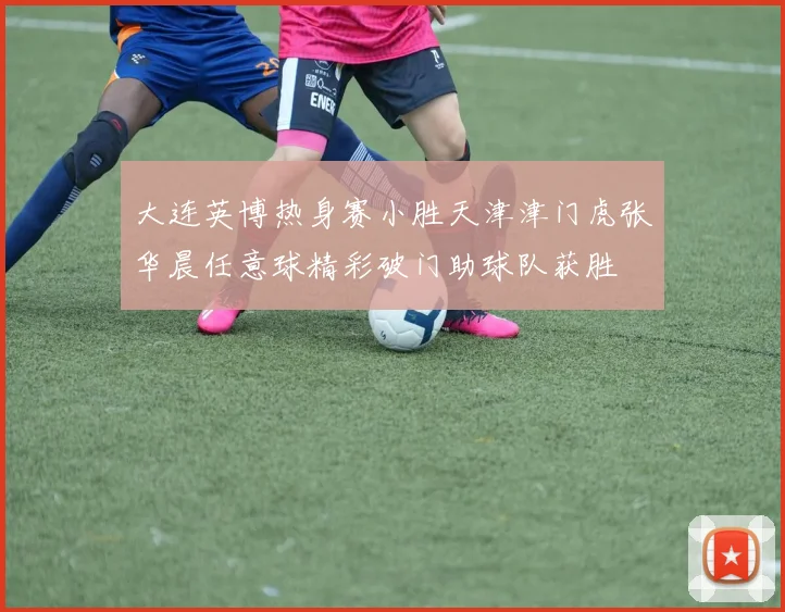 大连英博热身赛小胜天津津门虎张华晨任意球精彩破门助球队获胜