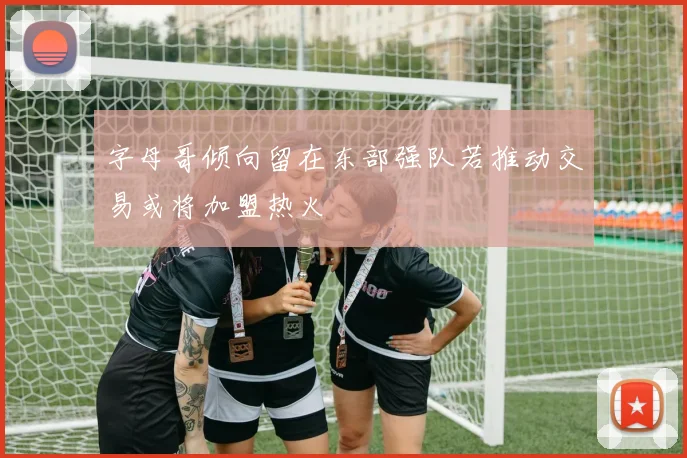 字母哥倾向留在东部强队若推动交易或将加盟热火