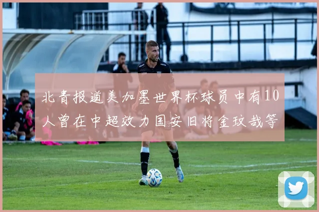 北青报道美加墨世界杯球员中有10人曾在中超效力国安旧将金玟哉等三人入选
