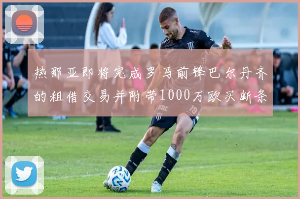 热那亚即将完成罗马前锋巴尔丹齐的租借交易并附带1000万欧买断条款