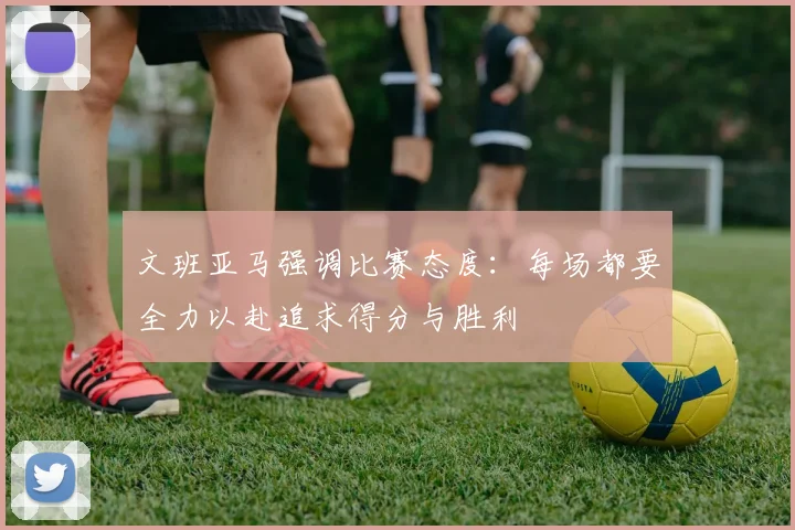 文班亚马强调比赛态度：每场都要全力以赴追求得分与胜利